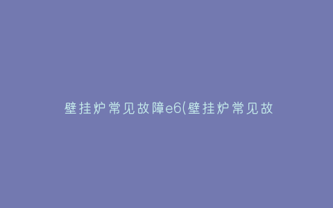 壁挂炉常见故障e6(壁挂炉常见故障e6)插图