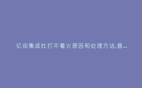 亿田集成灶打不着火原因和处理方法,普田天然气灶打不着火怎么办–插图