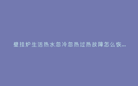 壁挂炉生活热水忽冷忽热过热故障怎么恢复?壁挂炉水温忽冷忽热如何解决插图