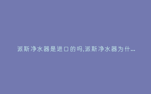 派斯净水器是进口的吗,派斯净水器为什么不排废水-插图 派斯净水器是进口的吗,派斯净水器为什么不排废水-插图